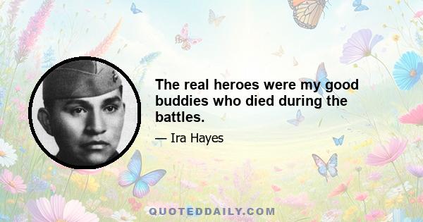 The real heroes were my good buddies who died during the battles.