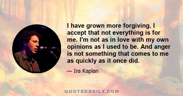 I have grown more forgiving. I accept that not everything is for me. I'm not as in love with my own opinions as I used to be. And anger is not something that comes to me as quickly as it once did.