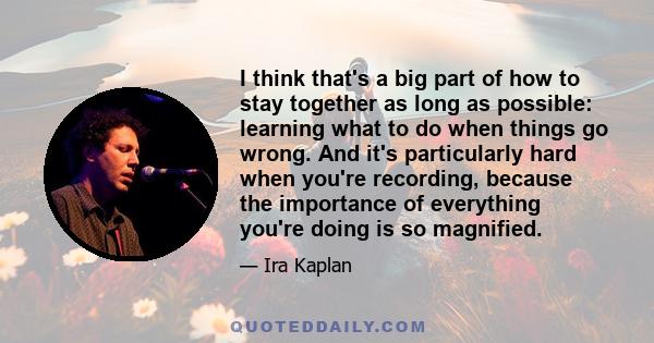 I think that's a big part of how to stay together as long as possible: learning what to do when things go wrong. And it's particularly hard when you're recording, because the importance of everything you're doing is so