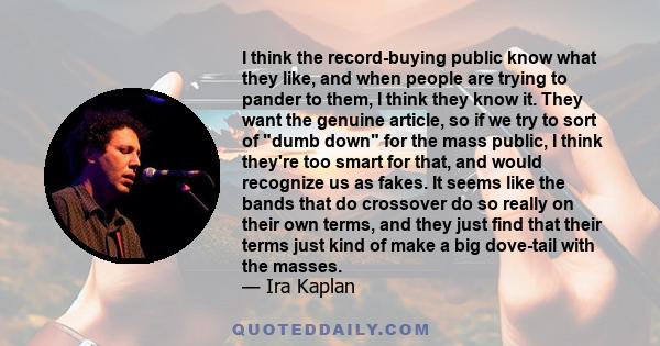 I think the record-buying public know what they like, and when people are trying to pander to them, I think they know it. They want the genuine article, so if we try to sort of dumb down for the mass public, I think