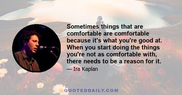 Sometimes things that are comfortable are comfortable because it's what you're good at. When you start doing the things you're not as comfortable with, there needs to be a reason for it.