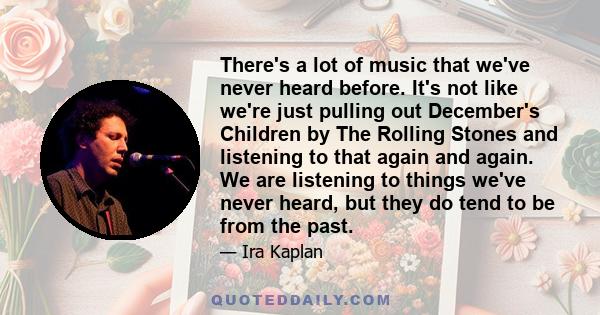 There's a lot of music that we've never heard before. It's not like we're just pulling out December's Children by The Rolling Stones and listening to that again and again. We are listening to things we've never heard,