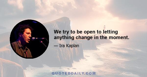 We try to be open to letting anything change in the moment.