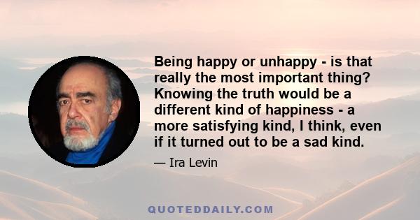 Being happy or unhappy - is that really the most important thing? Knowing the truth would be a different kind of happiness - a more satisfying kind, I think, even if it turned out to be a sad kind.