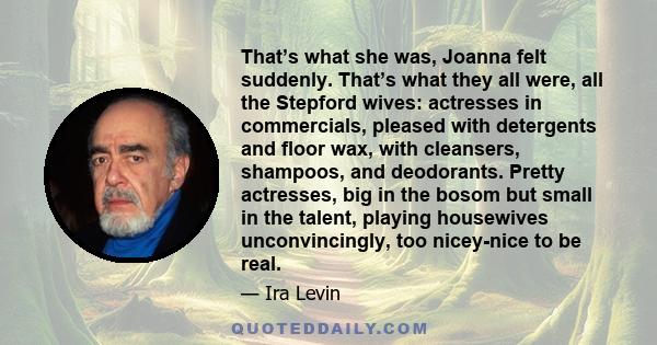 That’s what she was, Joanna felt suddenly. That’s what they all were, all the Stepford wives: actresses in commercials, pleased with detergents and floor wax, with cleansers, shampoos, and deodorants. Pretty actresses,