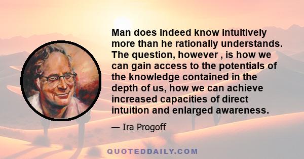 Man does indeed know intuitively more than he rationally understands. The question, however , is how we can gain access to the potentials of the knowledge contained in the depth of us, how we can achieve increased