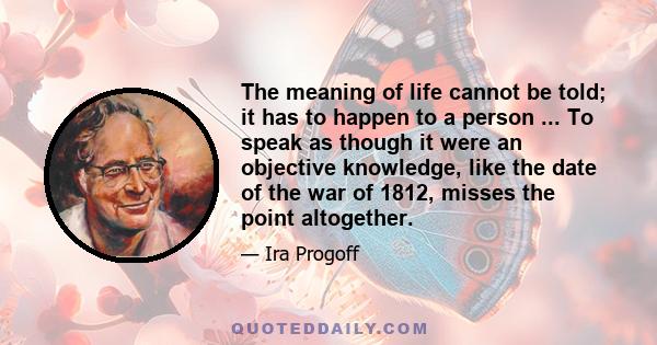 The meaning of life cannot be told; it has to happen to a person ... To speak as though it were an objective knowledge, like the date of the war of 1812, misses the point altogether.