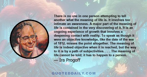 There is no use in one person attempting to tell another what the meaning of life is. It involves too intimate an awareness. A major part of the meaning of life is contained in the very discovering of it. It is an