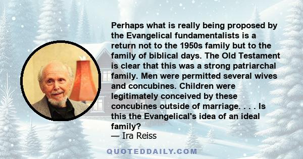 Perhaps what is really being proposed by the Evangelical fundamentalists is a return not to the 1950s family but to the family of biblical days. The Old Testament is clear that this was a strong patriarchal family. Men