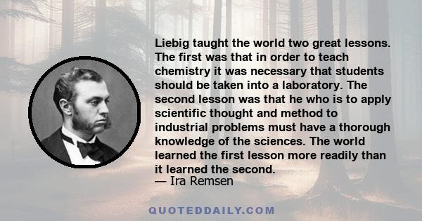 Liebig taught the world two great lessons. The first was that in order to teach chemistry it was necessary that students should be taken into a laboratory. The second lesson was that he who is to apply scientific