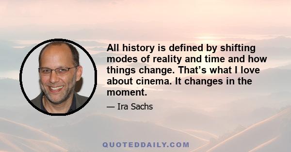 All history is defined by shifting modes of reality and time and how things change. That’s what I love about cinema. It changes in the moment.