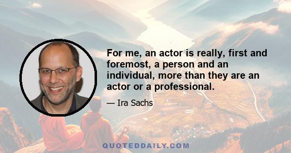 For me, an actor is really, first and foremost, a person and an individual, more than they are an actor or a professional.