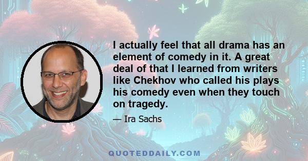 I actually feel that all drama has an element of comedy in it. A great deal of that I learned from writers like Chekhov who called his plays his comedy even when they touch on tragedy.