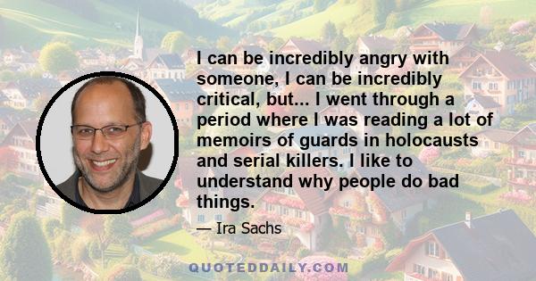 I can be incredibly angry with someone, I can be incredibly critical, but... I went through a period where I was reading a lot of memoirs of guards in holocausts and serial killers. I like to understand why people do