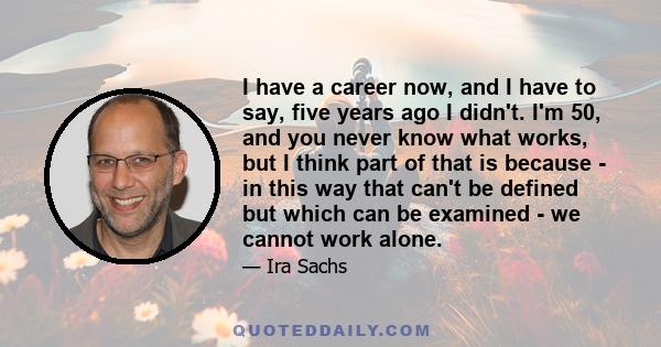 I have a career now, and I have to say, five years ago I didn't. I'm 50, and you never know what works, but I think part of that is because - in this way that can't be defined but which can be examined - we cannot work