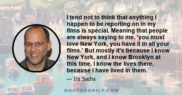 I tend not to think that anything I happen to be reporting on in my films is special. Meaning that people are always saying to me, 'you must love New York, you have it in all your films.' But mostly it's because I know