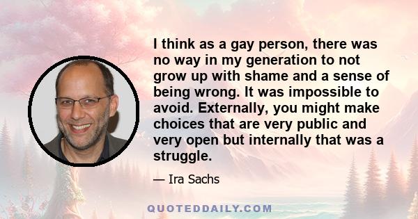 I think as a gay person, there was no way in my generation to not grow up with shame and a sense of being wrong. It was impossible to avoid. Externally, you might make choices that are very public and very open but