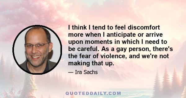 I think I tend to feel discomfort more when I anticipate or arrive upon moments in which I need to be careful. As a gay person, there's the fear of violence, and we're not making that up.