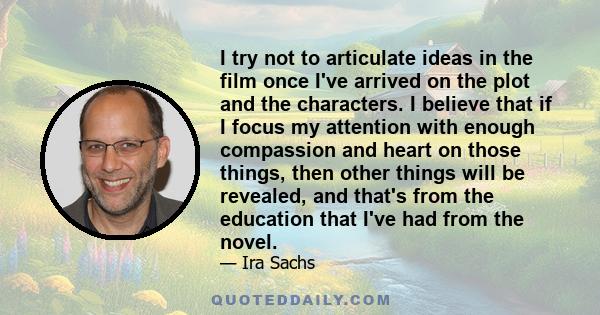 I try not to articulate ideas in the film once I've arrived on the plot and the characters. I believe that if I focus my attention with enough compassion and heart on those things, then other things will be revealed,