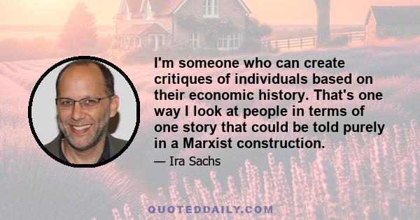 I'm someone who can create critiques of individuals based on their economic history. That's one way I look at people in terms of one story that could be told purely in a Marxist construction.