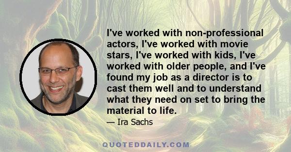 I've worked with non-professional actors, I've worked with movie stars, I've worked with kids, I've worked with older people, and I've found my job as a director is to cast them well and to understand what they need on