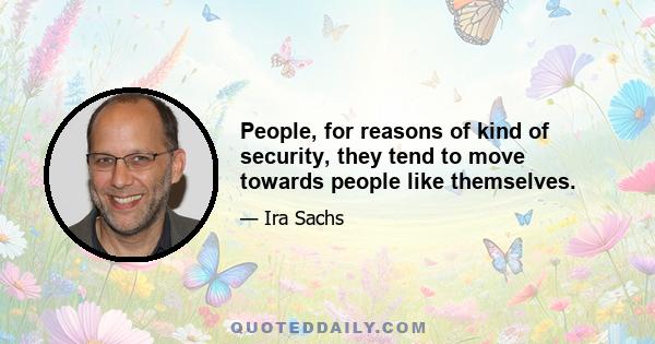 People, for reasons of kind of security, they tend to move towards people like themselves.