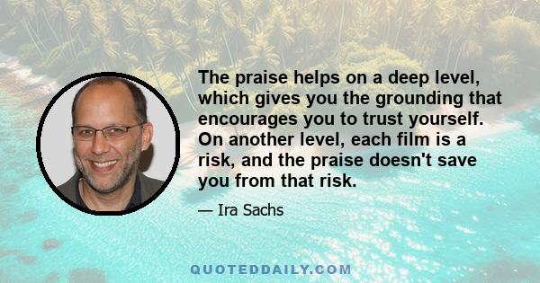 The praise helps on a deep level, which gives you the grounding that encourages you to trust yourself. On another level, each film is a risk, and the praise doesn't save you from that risk.