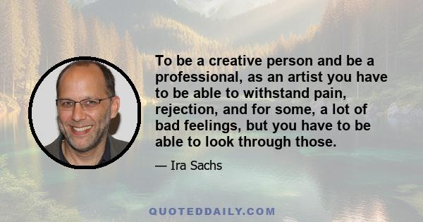 To be a creative person and be a professional, as an artist you have to be able to withstand pain, rejection, and for some, a lot of bad feelings, but you have to be able to look through those.