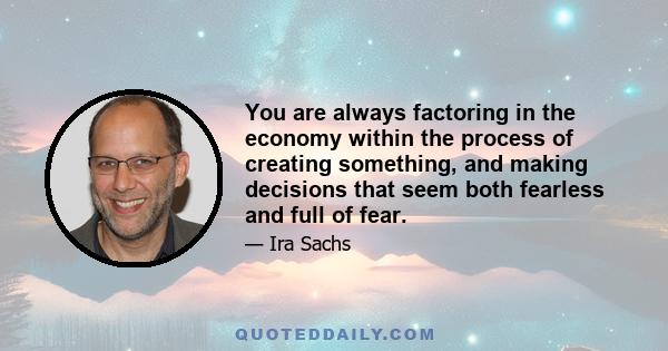 You are always factoring in the economy within the process of creating something, and making decisions that seem both fearless and full of fear.