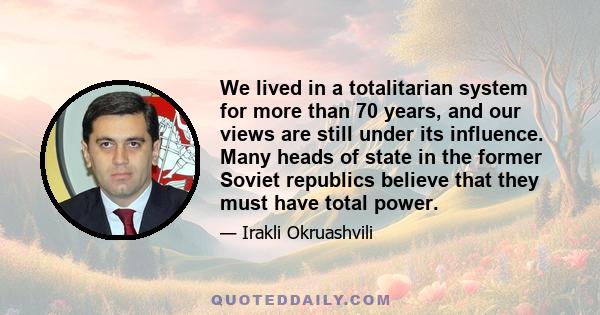 We lived in a totalitarian system for more than 70 years, and our views are still under its influence. Many heads of state in the former Soviet republics believe that they must have total power.