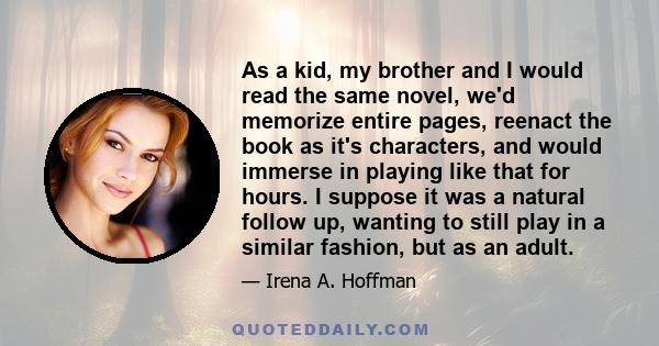 As a kid, my brother and I would read the same novel, we'd memorize entire pages, reenact the book as it's characters, and would immerse in playing like that for hours. I suppose it was a natural follow up, wanting to