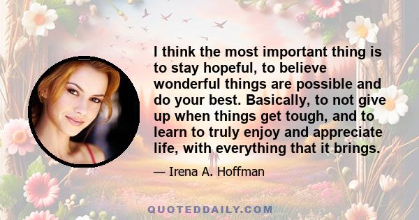 I think the most important thing is to stay hopeful, to believe wonderful things are possible and do your best. Basically, to not give up when things get tough, and to learn to truly enjoy and appreciate life, with