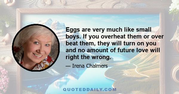 Eggs are very much like small boys. If you overheat them or over beat them, they will turn on you and no amount of future love will right the wrong.