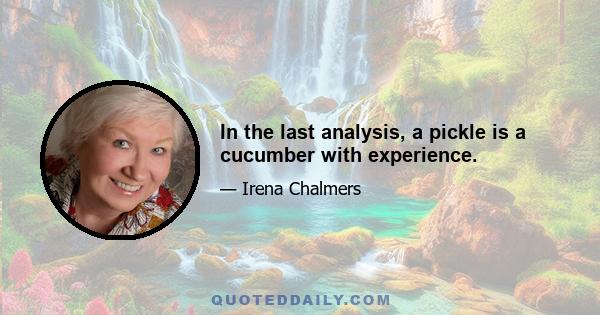 In the last analysis, a pickle is a cucumber with experience.