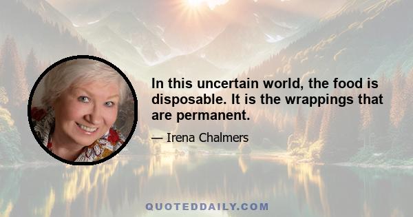 In this uncertain world, the food is disposable. It is the wrappings that are permanent.