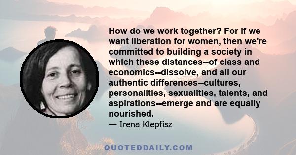 How do we work together? For if we want liberation for women, then we're committed to building a society in which these distances--of class and economics--dissolve, and all our authentic differences--cultures,