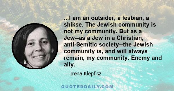 ...I am an outsider, a lesbian, a shikse. The Jewish community is not my community. But as a Jew--as a Jew in a Christian, anti-Semitic society--the Jewish community is, and will always remain, my community. Enemy and