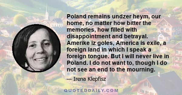 Poland remains undzer heym, our home, no matter how bitter the memories, how filled with disappointment and betrayal. Amerike iz goles, America is exile, a foreign land in which I speak a foreign tongue. But I will