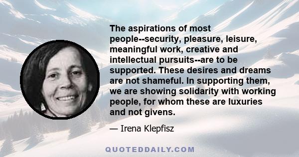 The aspirations of most people--security, pleasure, leisure, meaningful work, creative and intellectual pursuits--are to be supported. These desires and dreams are not shameful. In supporting them, we are showing