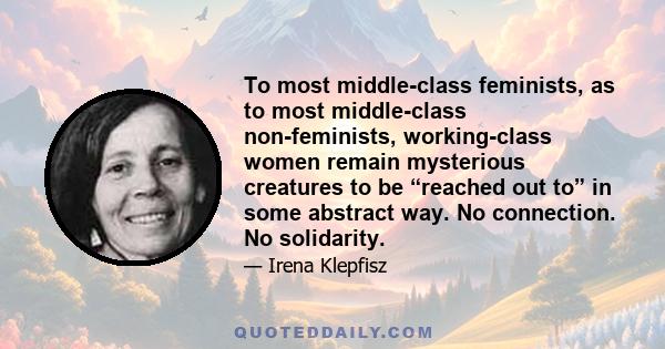 To most middle-class feminists, as to most middle-class non-feminists, working-class women remain mysterious creatures to be “reached out to” in some abstract way. No connection. No solidarity.