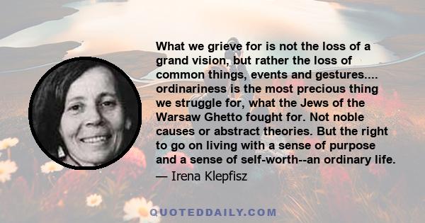 What we grieve for is not the loss of a grand vision, but rather the loss of common things, events and gestures.... ordinariness is the most precious thing we struggle for, what the Jews of the Warsaw Ghetto fought for. 