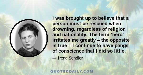 I was brought up to believe that a person must be rescued when drowning, regardless of religion and nationality. The term ‘hero’ irritates me greatly – the opposite is true – I continue to have pangs of conscience that