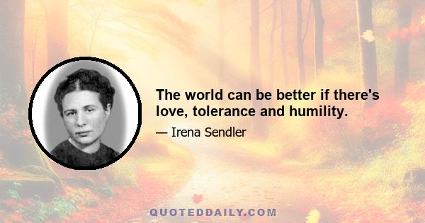 The world can be better if there's love, tolerance and humility.