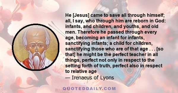 He [Jesus] came to save all through himself; all, I say, who through him are reborn in God: infants, and children, and youths, and old men. Therefore he passed through every age, becoming an infant for infants,