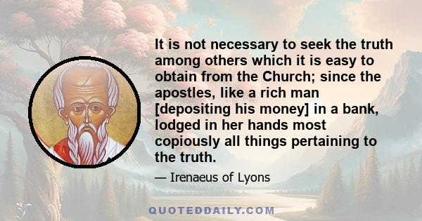 It is not necessary to seek the truth among others which it is easy to obtain from the Church; since the apostles, like a rich man [depositing his money] in a bank, lodged in her hands most copiously all things