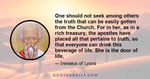 One should not seek among others the truth that can be easily gotten from the Church. For in her, as in a rich treasury, the apostles have placed all that pertains to truth, so that everyone can drink this beverage of