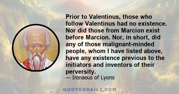 Prior to Valentinus, those who follow Valentinus had no existence. Nor did those from Marcion exist before Marcion. Nor, in short, did any of those malignant-minded people, whom I have listed above, have any existence