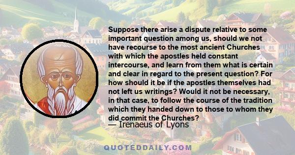 Suppose there arise a dispute relative to some important question among us, should we not have recourse to the most ancient Churches with which the apostles held constant intercourse, and learn from them what is certain 