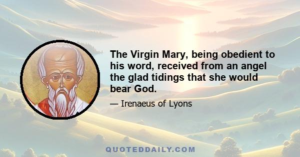 The Virgin Mary, being obedient to his word, received from an angel the glad tidings that she would bear God.