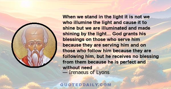 When we stand in the light it is not we who illumine the light and cause it to shine but we are illuminated and made shining by the light... God grants his blessings on those who serve him because they are serving him